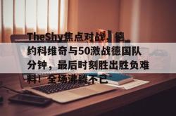 TheShy焦点对战，德约科维奇与50激战德国队分钟，最后时刻胜出胜负难料！全场沸腾不已的简单介绍